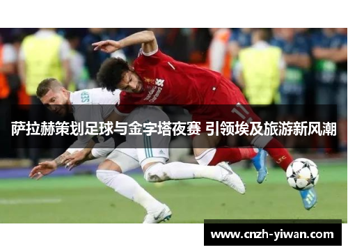 萨拉赫策划足球与金字塔夜赛 引领埃及旅游新风潮 萨拉赫策划足球与金字塔夜赛 引领埃及旅游新风潮