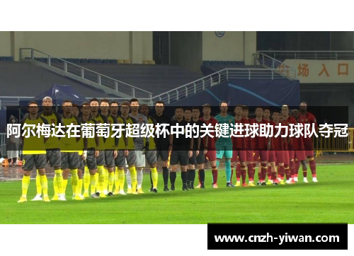 阿尔梅达在葡萄牙超级杯中的关键进球助力球队夺冠