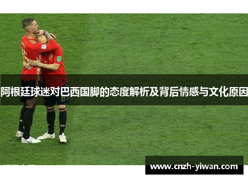 阿根廷球迷对巴西国脚的态度解析及背后情感与文化原因