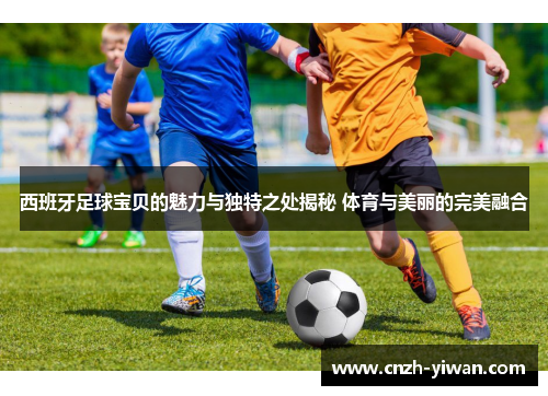 西班牙足球宝贝的魅力与独特之处揭秘 体育与美丽的完美融合