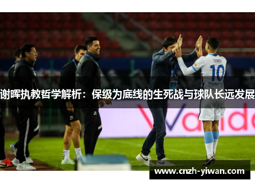 谢晖执教哲学解析：保级为底线的生死战与球队长远发展