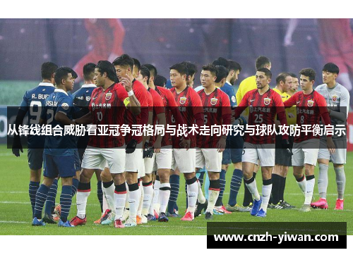 从锋线组合威胁看亚冠争冠格局与战术走向研究与球队攻防平衡启示 从锋线组合威胁看亚冠争冠格局与战术走向研究与球队攻防平衡启示