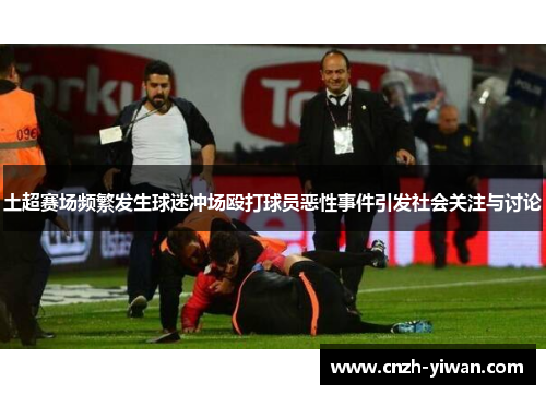 土超赛场频繁发生球迷冲场殴打球员恶性事件引发社会关注与讨论 土超赛场频繁发生球迷冲场殴打球员恶性事件引发社会关注与讨论