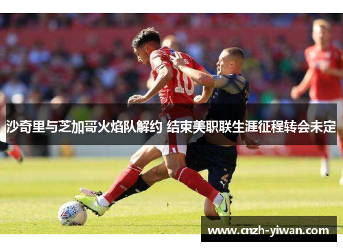 沙奇里与芝加哥火焰队解约 结束美职联生涯征程转会未定 沙奇里与芝加哥火焰队解约 结束美职联生涯征程转会未定