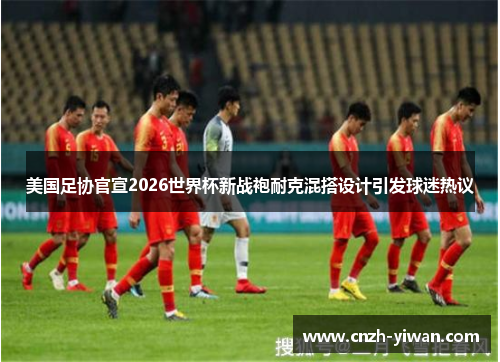 美国足协官宣2026世界杯新战袍耐克混搭设计引发球迷热议