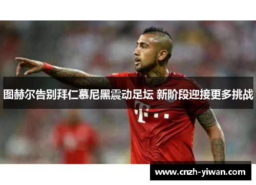 图赫尔告别拜仁慕尼黑震动足坛 新阶段迎接更多挑战